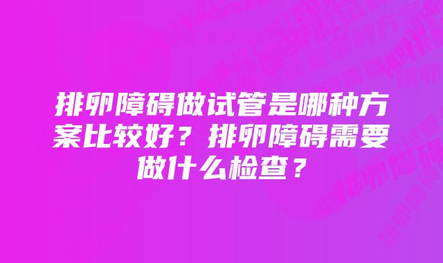 排卵障碍做试管是哪种方案比较好？排卵障碍需要做什么检查？