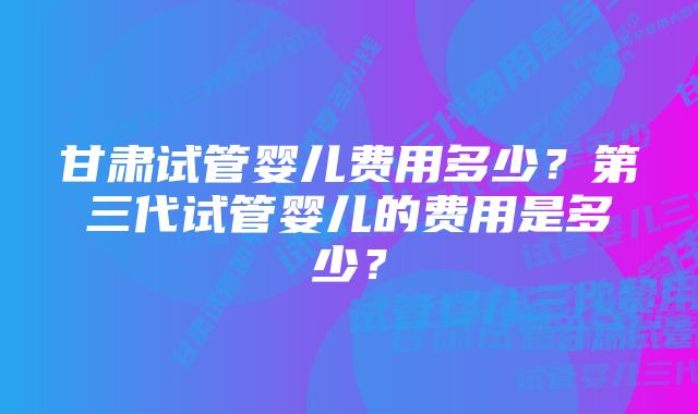 甘肃试管婴儿费用多少？第三代试管婴儿的费用是多少？