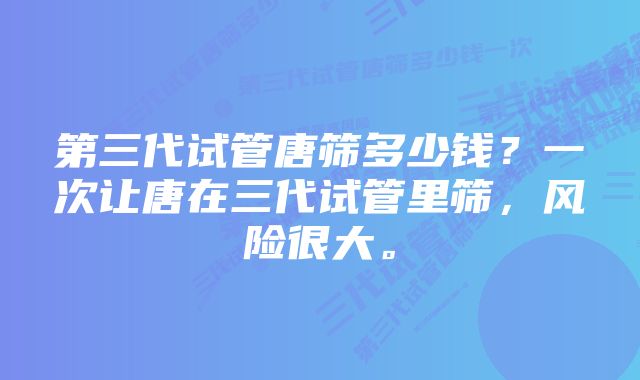 第三代试管唐筛多少钱？一次让唐在三代试管里筛，风险很大。