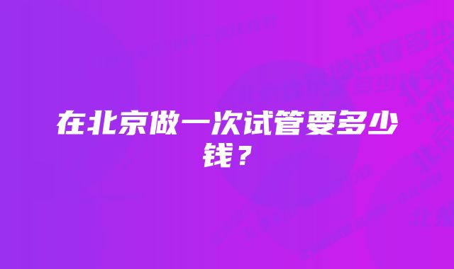 在北京做一次试管要多少钱？