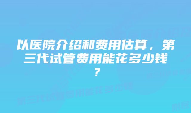 以医院介绍和费用估算，第三代试管费用能花多少钱？