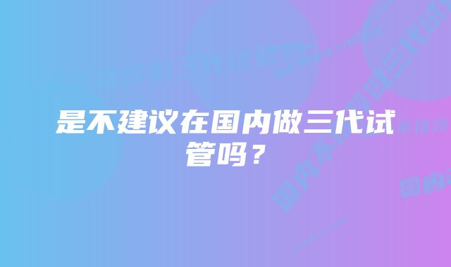 是不建议在国内做三代试管吗？