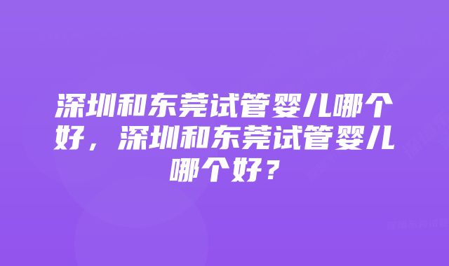 深圳和东莞试管婴儿哪个好，深圳和东莞试管婴儿哪个好？