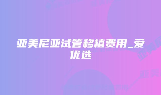 亚美尼亚试管移植费用_爱优选