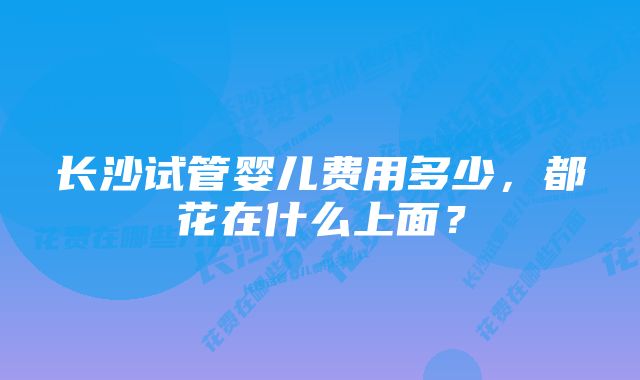 长沙试管婴儿费用多少，都花在什么上面？