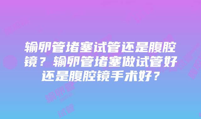 输卵管堵塞试管还是腹腔镜？输卵管堵塞做试管好还是腹腔镜手术好？