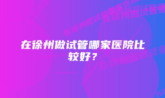 在徐州做试管哪家医院比较好？