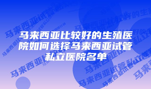 马来西亚比较好的生殖医院如何选择马来西亚试管私立医院名单