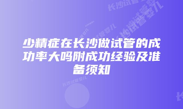 少精症在长沙做试管的成功率大吗附成功经验及准备须知