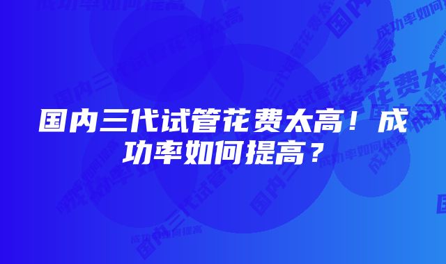 国内三代试管花费太高！成功率如何提高？