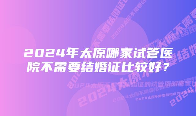 2024年太原哪家试管医院不需要结婚证比较好？