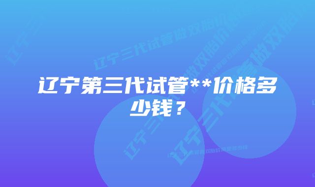 辽宁第三代试管**价格多少钱？