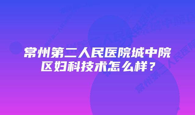 常州第二人民医院城中院区妇科技术怎么样？