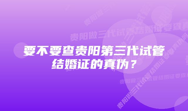 要不要查贵阳第三代试管结婚证的真伪？