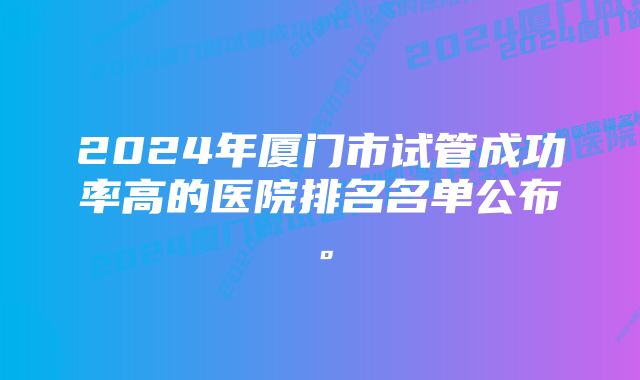 2024年厦门市试管成功率高的医院排名名单公布。