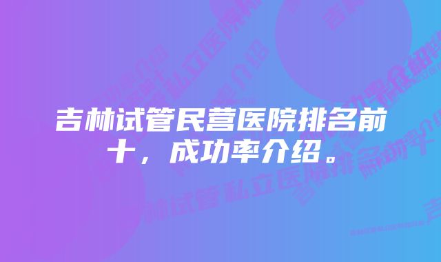 吉林试管民营医院排名前十，成功率介绍。