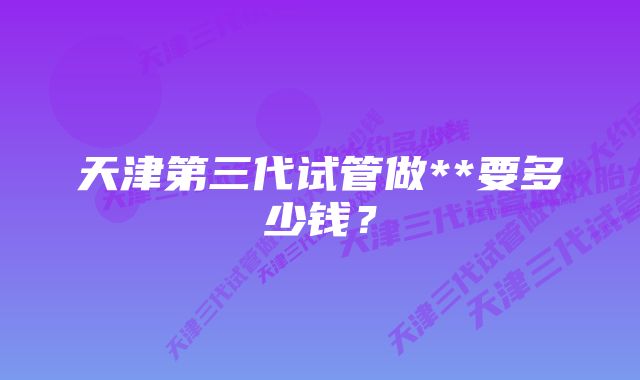 天津第三代试管做**要多少钱？