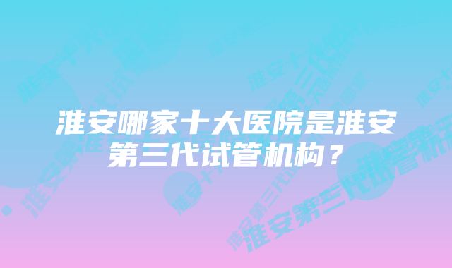 淮安哪家十大医院是淮安第三代试管机构？