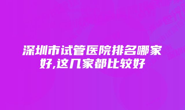 深圳市试管医院排名哪家好,这几家都比较好