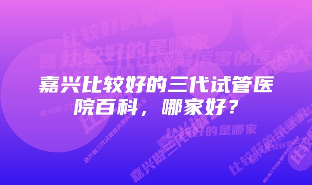 嘉兴比较好的三代试管医院百科，哪家好？