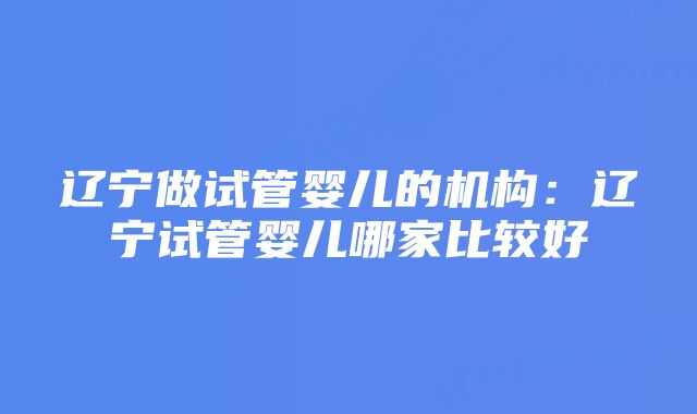 辽宁做试管婴儿的机构：辽宁试管婴儿哪家比较好