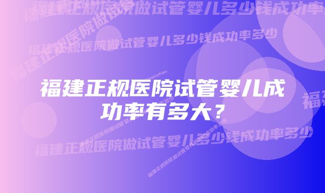 福建正规医院试管婴儿成功率有多大？