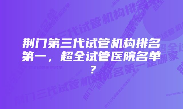 荆门第三代试管机构排名第一，超全试管医院名单？