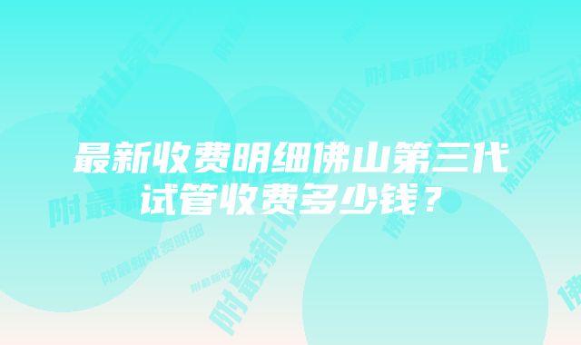 最新收费明细佛山第三代试管收费多少钱？