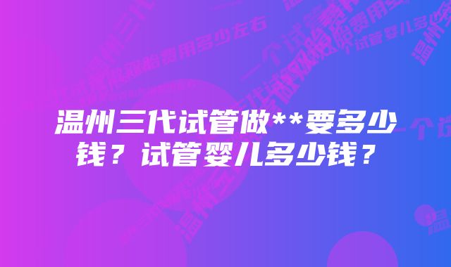 温州三代试管做**要多少钱？试管婴儿多少钱？