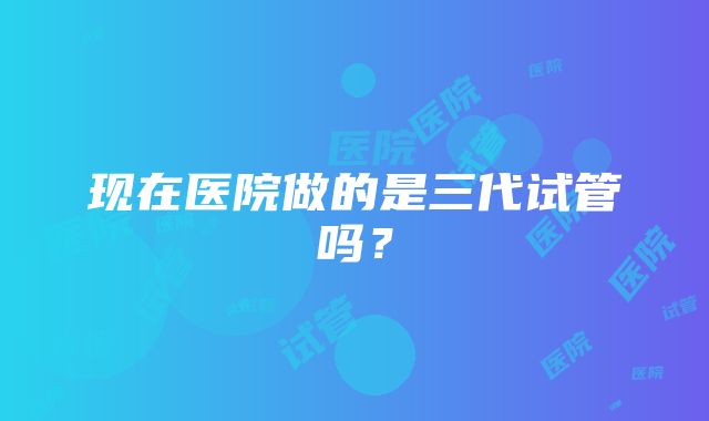 现在医院做的是三代试管吗？