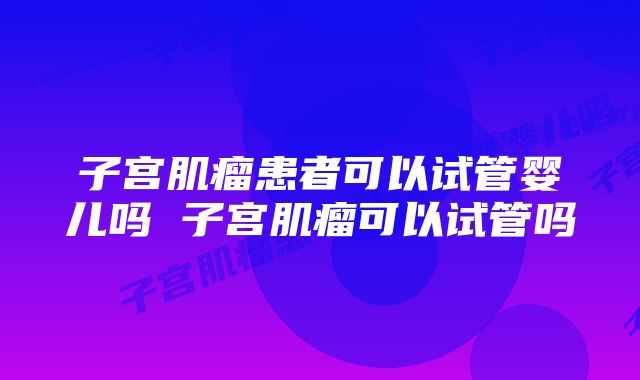 子宫肌瘤患者可以试管婴儿吗 子宫肌瘤可以试管吗