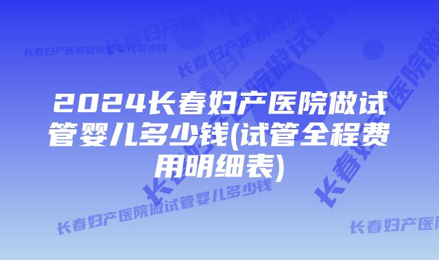 2024长春妇产医院做试管婴儿多少钱(试管全程费用明细表)