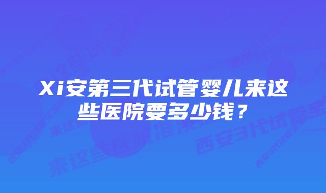 Xi安第三代试管婴儿来这些医院要多少钱？