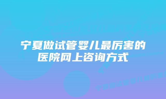 宁夏做试管婴儿最厉害的医院网上咨询方式