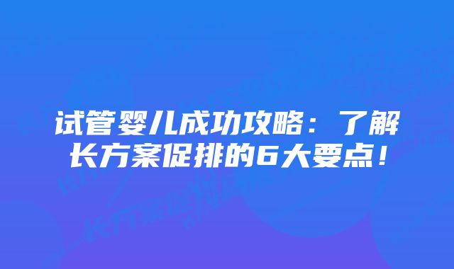 试管婴儿成功攻略：了解长方案促排的6大要点！