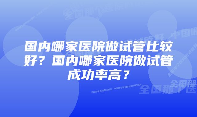 国内哪家医院做试管比较好？国内哪家医院做试管成功率高？