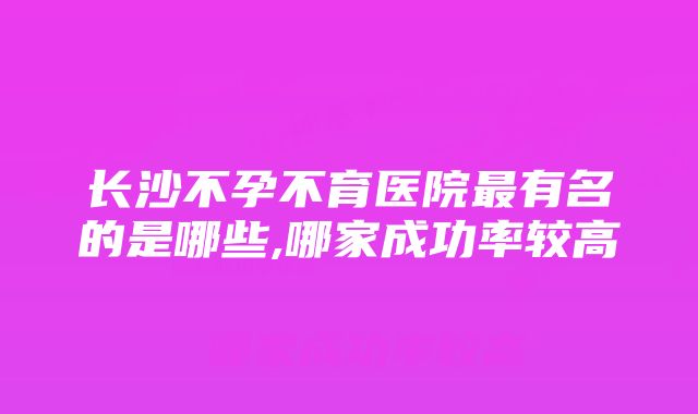 长沙不孕不育医院最有名的是哪些,哪家成功率较高