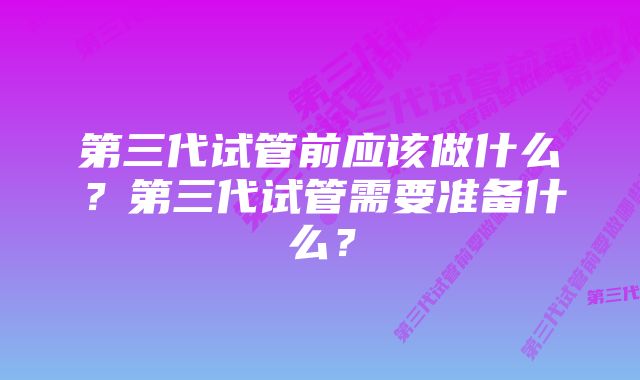 第三代试管前应该做什么？第三代试管需要准备什么？