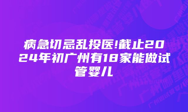 病急切忌乱投医!截止2024年初广州有18家能做试管婴儿