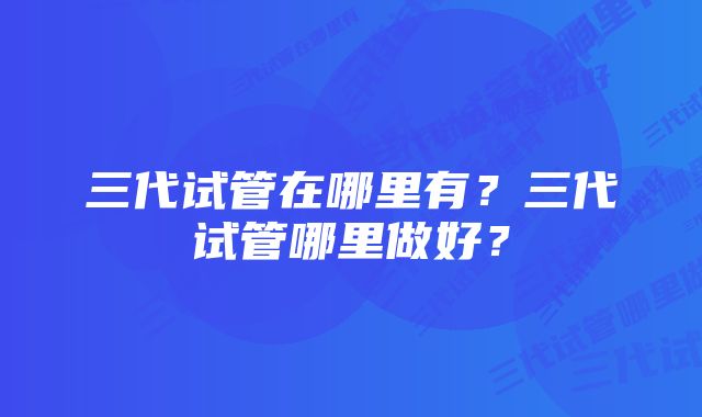 三代试管在哪里有？三代试管哪里做好？