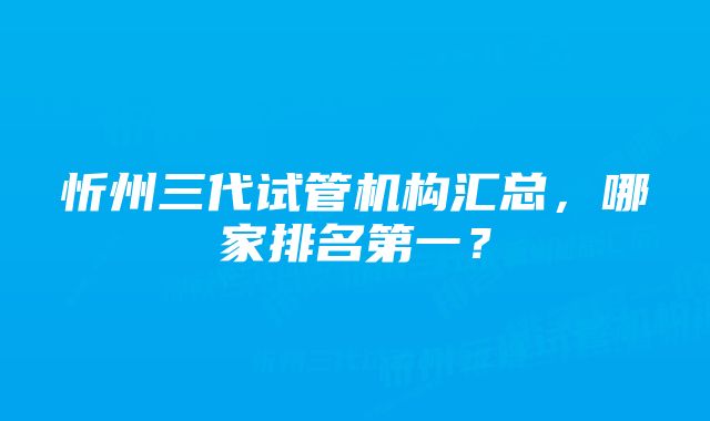 忻州三代试管机构汇总，哪家排名第一？