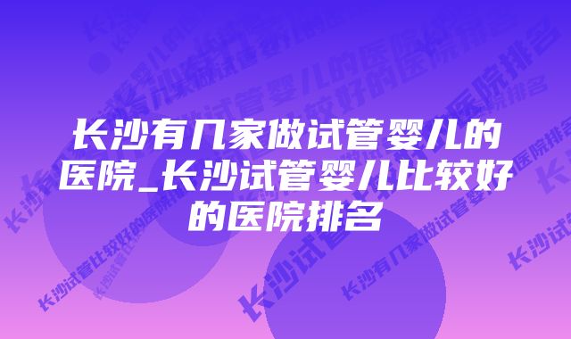 长沙有几家做试管婴儿的医院_长沙试管婴儿比较好的医院排名