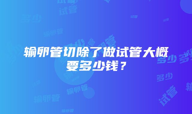 输卵管切除了做试管大概要多少钱？