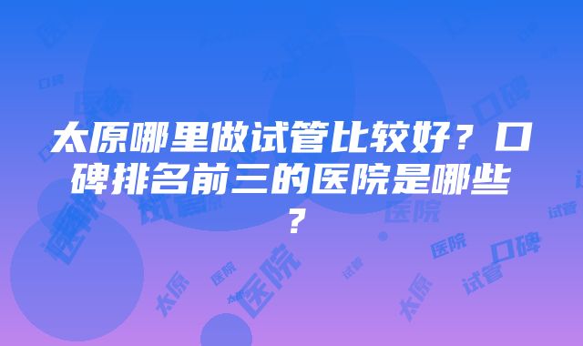 太原哪里做试管比较好？口碑排名前三的医院是哪些？