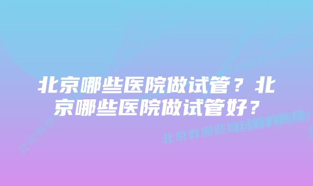 北京哪些医院做试管？北京哪些医院做试管好？