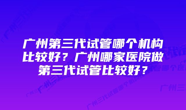 广州第三代试管哪个机构比较好？广州哪家医院做第三代试管比较好？