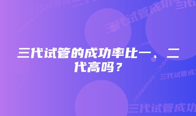 三代试管的成功率比一、二代高吗？