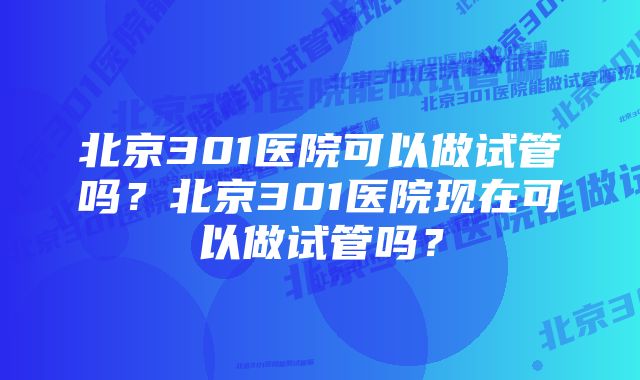 北京301医院可以做试管吗？北京301医院现在可以做试管吗？