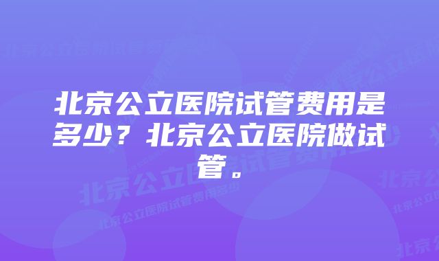 北京公立医院试管费用是多少？北京公立医院做试管。