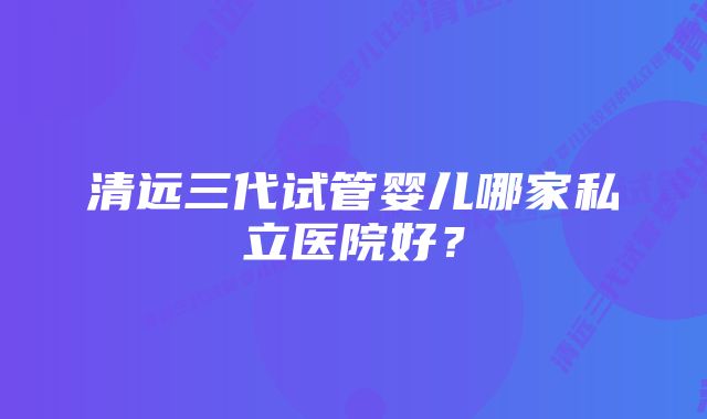 清远三代试管婴儿哪家私立医院好？